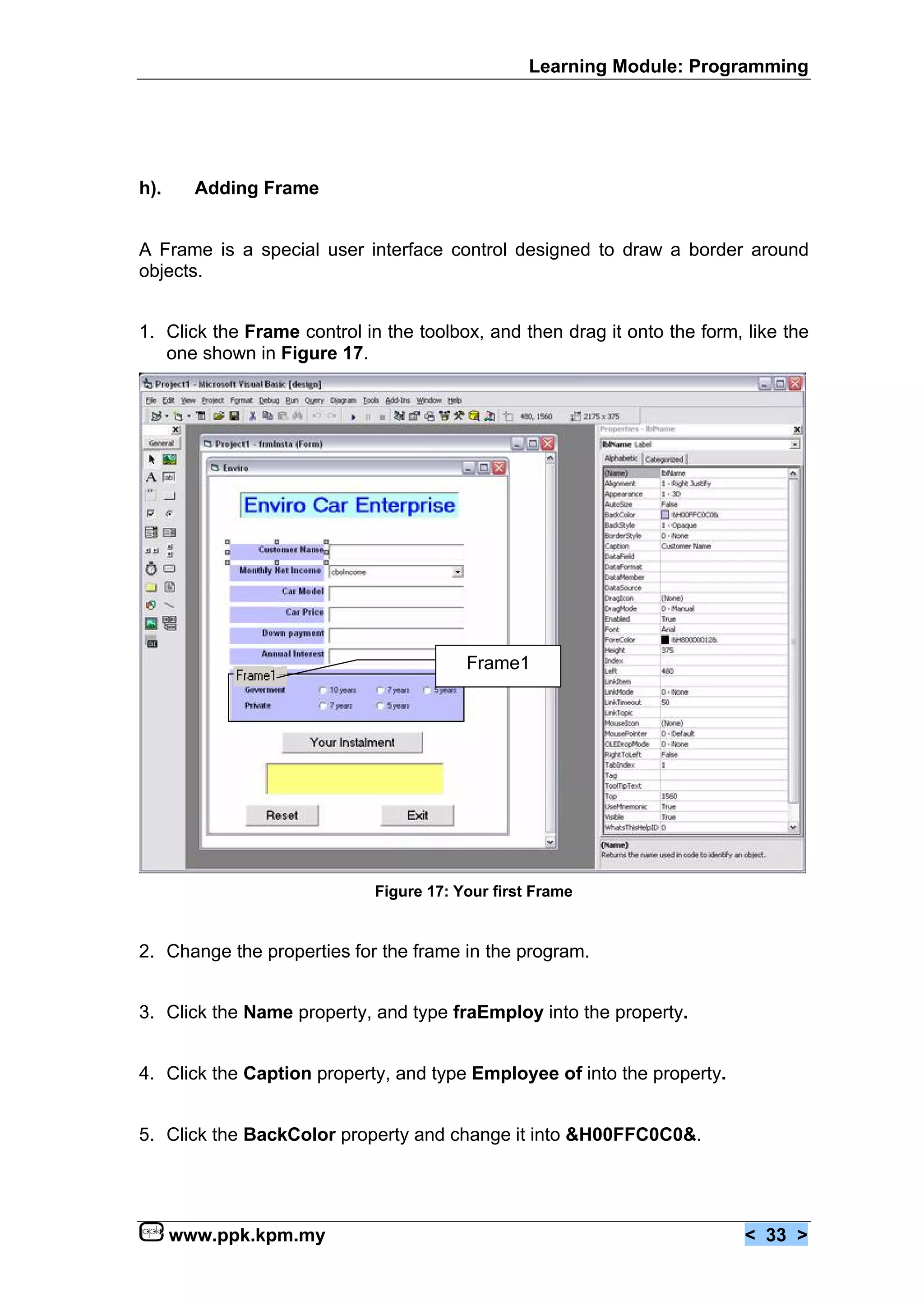 Learning Module: Programming




h).     Adding Frame


A Frame is a special user interface control designed to draw a border around
objects.


1. Click the Frame control in the toolbox, and then drag it onto the form, like the
   one shown in Figure 17.




                                         Frame1




                             Figure 17: Your first Frame


2. Change the properties for the frame in the program.


3. Click the Name property, and type fraEmploy into the property.


4. Click the Caption property, and type Employee of into the property.


5. Click the BackColor property and change it into &H00FFC0C0&.




      www.ppk.kpm.my                                                       < 33 >
 