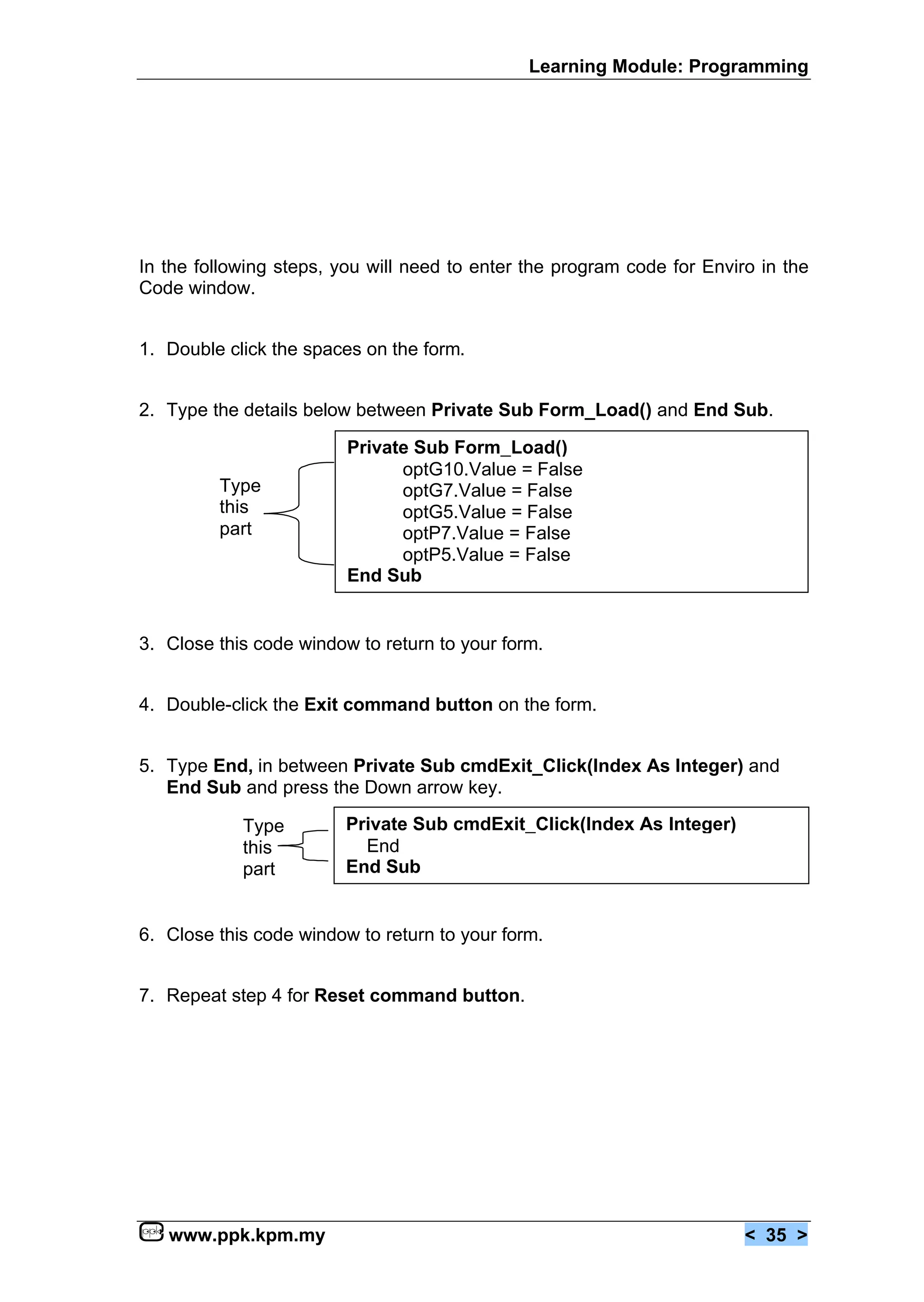Learning Module: Programming




In the following steps, you will need to enter the program code for Enviro in the
Code window.


1. Double click the spaces on the form.


2. Type the details below between Private Sub Form_Load() and End Sub.

                         Private Sub Form_Load()
                               optG10.Value = False
         Type                  optG7.Value = False
         this                  optG5.Value = False
         part                  optP7.Value = False
                               optP5.Value = False
                         End Sub


3. Close this code window to return to your form.


4. Double-click the Exit command button on the form.


5. Type End, in between Private Sub cmdExit_Click(Index As Integer) and
   End Sub and press the Down arrow key.

            Type         Private Sub cmdExit_Click(Index As Integer)
            this           End
            part         End Sub


6. Close this code window to return to your form.


7. Repeat step 4 for Reset command button.




   www.ppk.kpm.my                                                        < 35 >
 