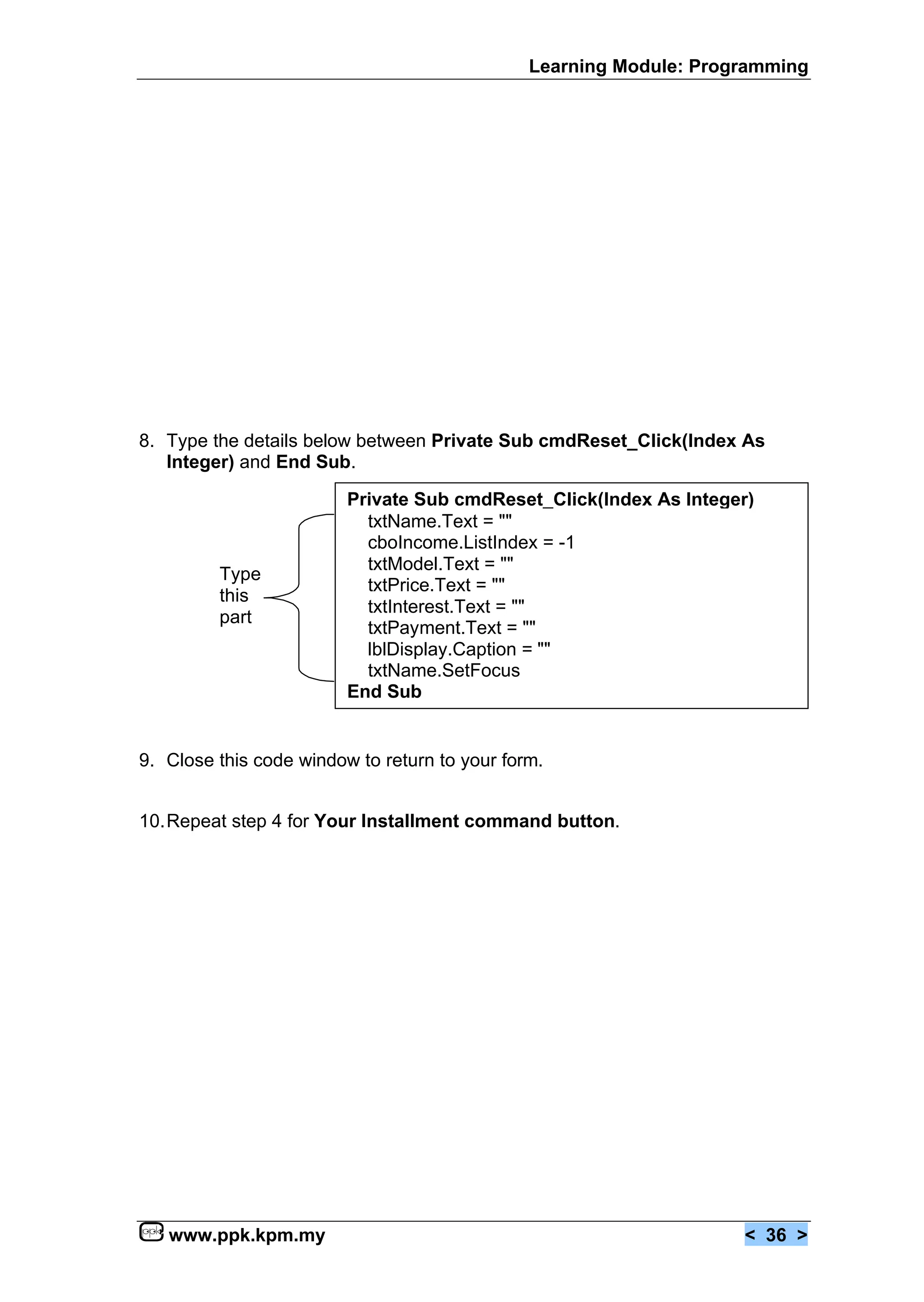 Learning Module: Programming




8. Type the details below between Private Sub cmdReset_Click(Index As
   Integer) and End Sub.

                         Private Sub cmdReset_Click(Index As Integer)
                           txtName.Text = ""
                           cboIncome.ListIndex = -1
                           txtModel.Text = ""
         Type
                           txtPrice.Text = ""
         this
                           txtInterest.Text = ""
         part
                           txtPayment.Text = ""
                           lblDisplay.Caption = ""
                           txtName.SetFocus
                         End Sub


9. Close this code window to return to your form.


10.Repeat step 4 for Your Installment command button.




   www.ppk.kpm.my                                                   < 36 >
 