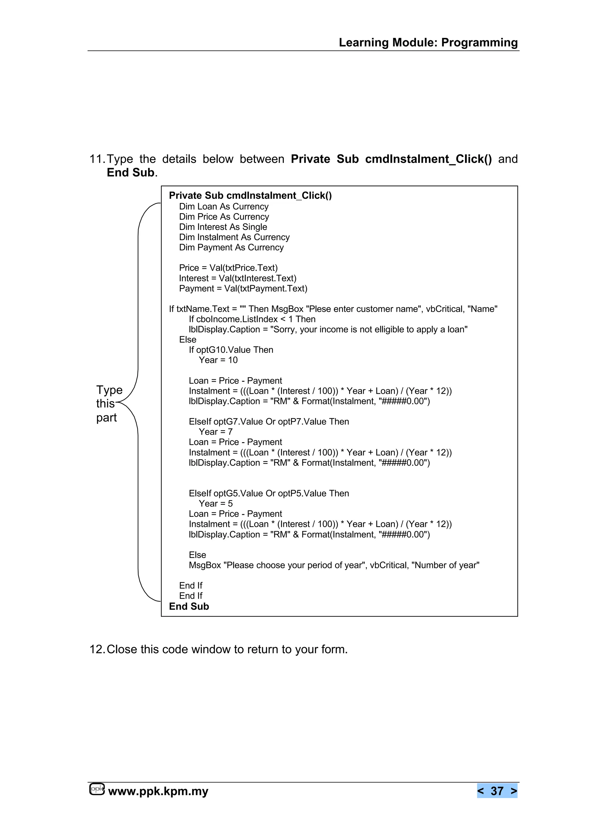 Learning Module: Programming




11.Type the details below between Private Sub cmdInstalment_Click() and
   End Sub.
               Private Sub cmdInstalment_Click()
                 Dim Loan As Currency
                 Dim Price As Currency
                 Dim Interest As Single
                 Dim Instalment As Currency
                 Dim Payment As Currency

                 Price = Val(txtPrice.Text)
                 Interest = Val(txtInterest.Text)
                 Payment = Val(txtPayment.Text)

               If txtName.Text = "" Then MsgBox "Plese enter customer name", vbCritical, "Name"
                     If cboIncome.ListIndex < 1 Then
                     lblDisplay.Caption = "Sorry, your income is not elligible to apply a loan"
                   Else
                     If optG10.Value Then
                         Year = 10

                   Loan = Price - Payment
 Type              Instalment = (((Loan * (Interest / 100)) * Year + Loan) / (Year * 12))
 this              lblDisplay.Caption = "RM" & Format(Instalment, "#####0.00")
 part              ElseIf optG7.Value Or optP7.Value Then
                      Year = 7
                   Loan = Price - Payment
                   Instalment = (((Loan * (Interest / 100)) * Year + Loan) / (Year * 12))
                   lblDisplay.Caption = "RM" & Format(Instalment, "#####0.00")


                   ElseIf optG5.Value Or optP5.Value Then
                      Year = 5
                   Loan = Price - Payment
                   Instalment = (((Loan * (Interest / 100)) * Year + Loan) / (Year * 12))
                   lblDisplay.Caption = "RM" & Format(Instalment, "#####0.00")

                   Else
                   MsgBox "Please choose your period of year", vbCritical, "Number of year"

                 End If
                 End If
               End Sub



12.Close this code window to return to your form.




   www.ppk.kpm.my                                                                           < 37 >
 