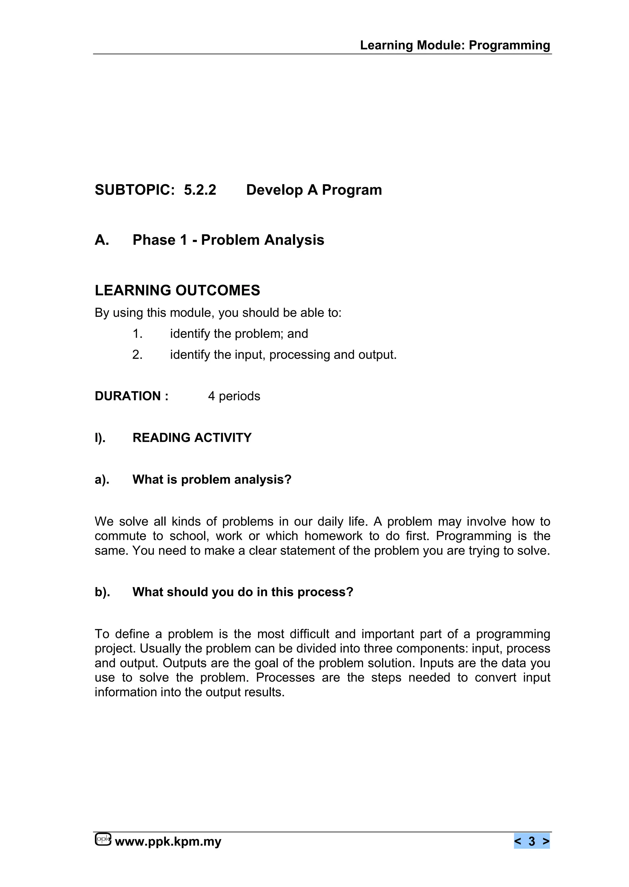 Learning Module: Programming




SUBTOPIC: 5.2.2            Develop A Program


A.      Phase 1 - Problem Analysis


LEARNING OUTCOMES
By using this module, you should be able to:
        1.   identify the problem; and
        2.   identify the input, processing and output.


DURATION :          4 periods


I).     READING ACTIVITY


a).     What is problem analysis?


We solve all kinds of problems in our daily life. A problem may involve how to
commute to school, work or which homework to do first. Programming is the
same. You need to make a clear statement of the problem you are trying to solve.


b).     What should you do in this process?


To define a problem is the most difficult and important part of a programming
project. Usually the problem can be divided into three components: input, process
and output. Outputs are the goal of the problem solution. Inputs are the data you
use to solve the problem. Processes are the steps needed to convert input
information into the output results.




      www.ppk.kpm.my                                                      < 3 >
 