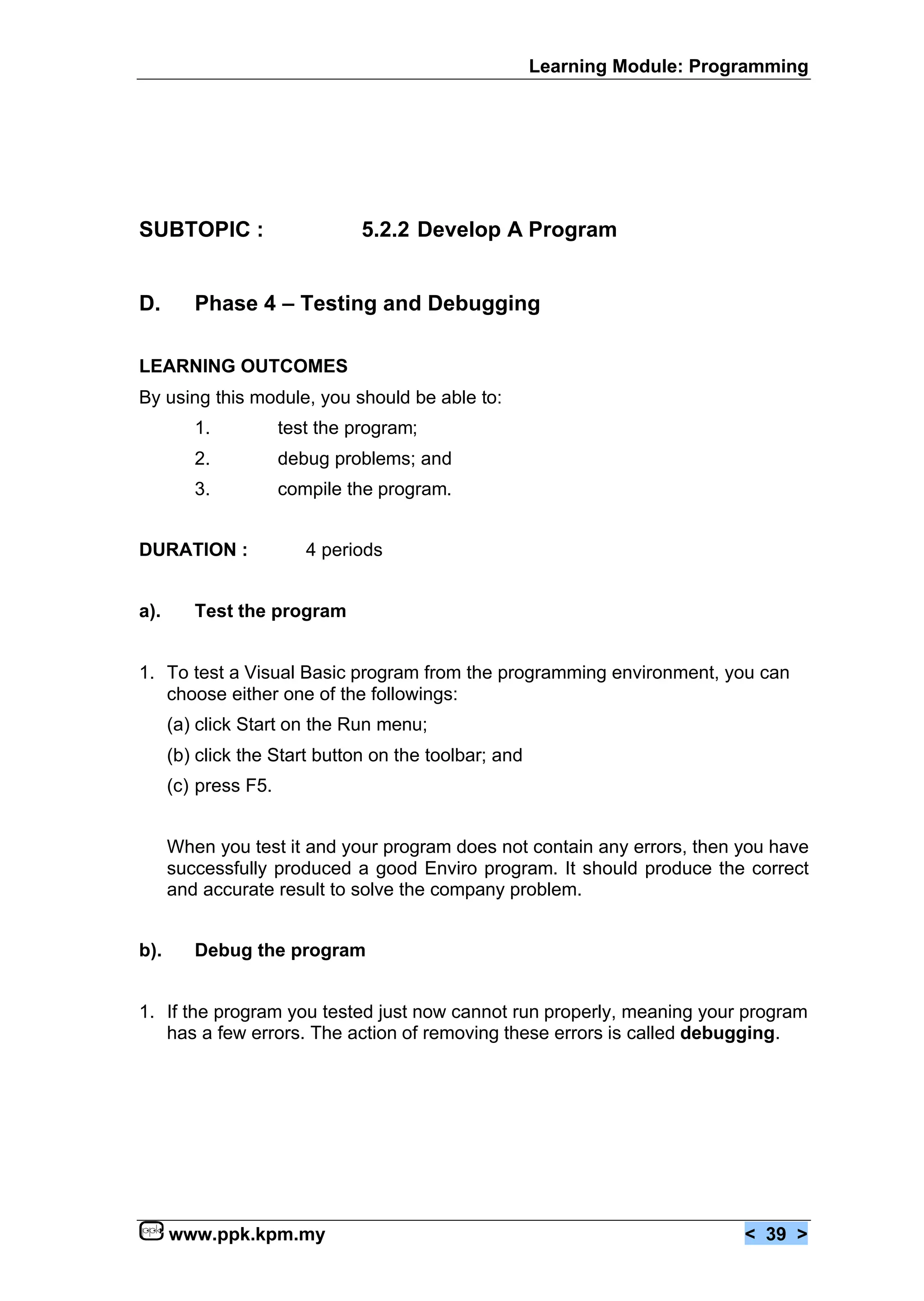 Learning Module: Programming




SUBTOPIC :                      5.2.2 Develop A Program


D.       Phase 4 – Testing and Debugging

LEARNING OUTCOMES
By using this module, you should be able to:
         1.           test the program;
         2.           debug problems; and
         3.           compile the program.


DURATION :               4 periods


a).      Test the program


1. To test a Visual Basic program from the programming environment, you can
   choose either one of the followings:
      (a) click Start on the Run menu;
      (b) click the Start button on the toolbar; and
      (c) press F5.


      When you test it and your program does not contain any errors, then you have
      successfully produced a good Enviro program. It should produce the correct
      and accurate result to solve the company problem.


b).      Debug the program


1. If the program you tested just now cannot run properly, meaning your program
   has a few errors. The action of removing these errors is called debugging.




      www.ppk.kpm.my                                                        < 39 >
 