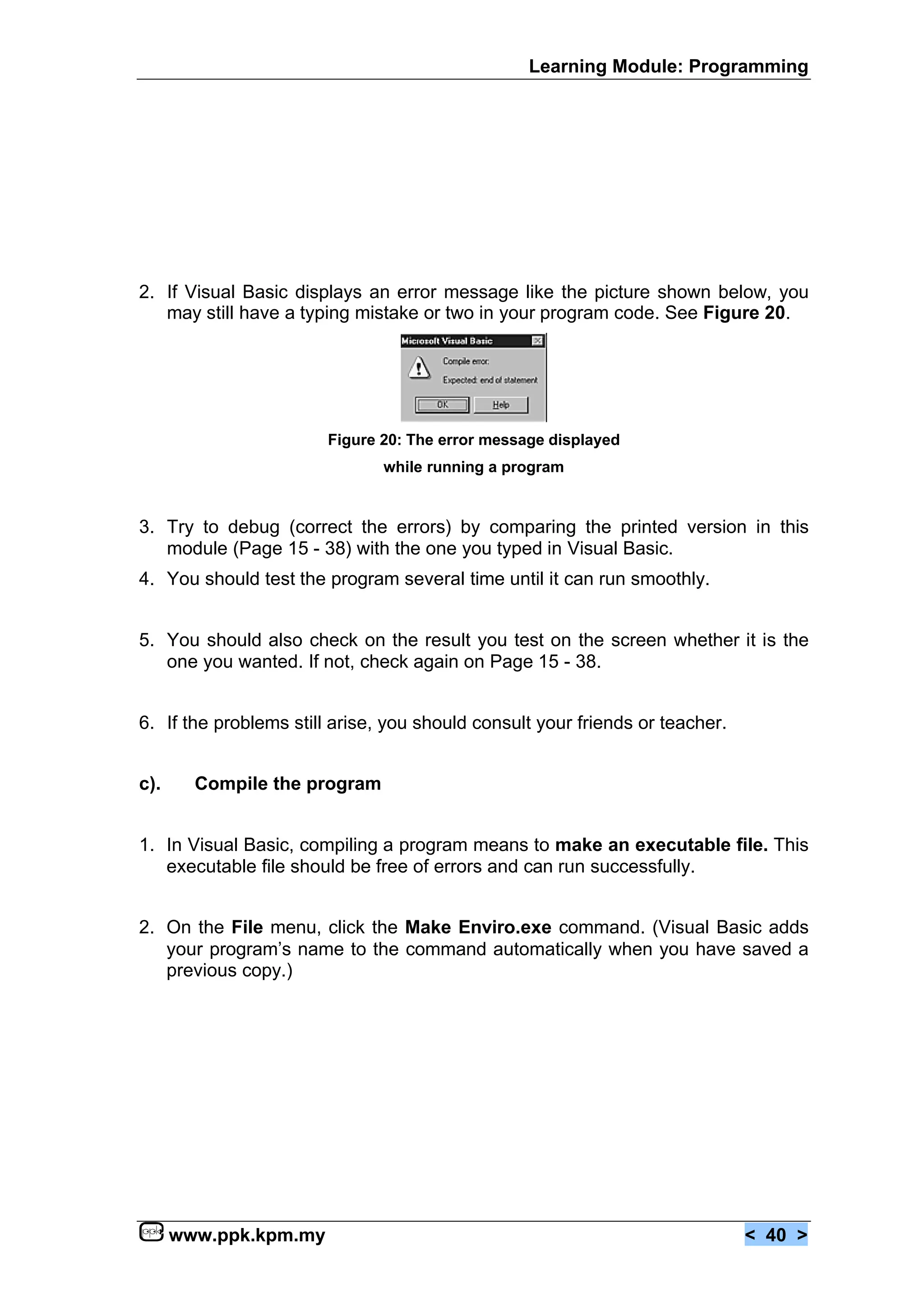 Learning Module: Programming




2. If Visual Basic displays an error message like the picture shown below, you
   may still have a typing mistake or two in your program code. See Figure 20.




                        Figure 20: The error message displayed
                               while running a program


3. Try to debug (correct the errors) by comparing the printed version in this
   module (Page 15 - 38) with the one you typed in Visual Basic.
4. You should test the program several time until it can run smoothly.


5. You should also check on the result you test on the screen whether it is the
   one you wanted. If not, check again on Page 15 - 38.


6. If the problems still arise, you should consult your friends or teacher.


c).     Compile the program


1. In Visual Basic, compiling a program means to make an executable file. This
   executable file should be free of errors and can run successfully.


2. On the File menu, click the Make Enviro.exe command. (Visual Basic adds
   your program’s name to the command automatically when you have saved a
   previous copy.)




      www.ppk.kpm.my                                                          < 40 >
 
