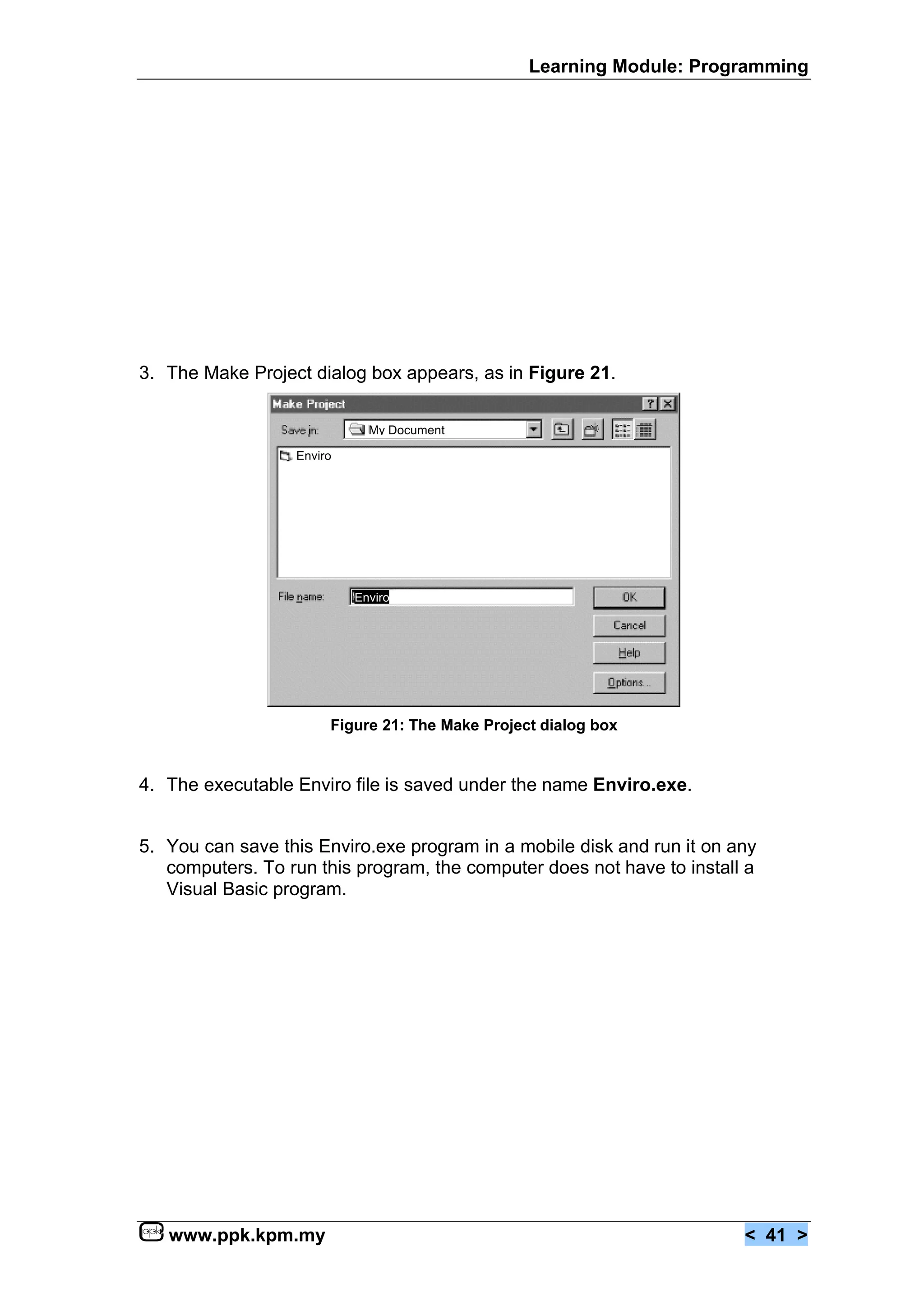 Learning Module: Programming




3. The Make Project dialog box appears, as in Figure 21.

                             My Document

                  Enviro




                           Enviro




                       Figure 21: The Make Project dialog box


4. The executable Enviro file is saved under the name Enviro.exe.


5. You can save this Enviro.exe program in a mobile disk and run it on any
   computers. To run this program, the computer does not have to install a
   Visual Basic program.




   www.ppk.kpm.my                                                       < 41 >
 