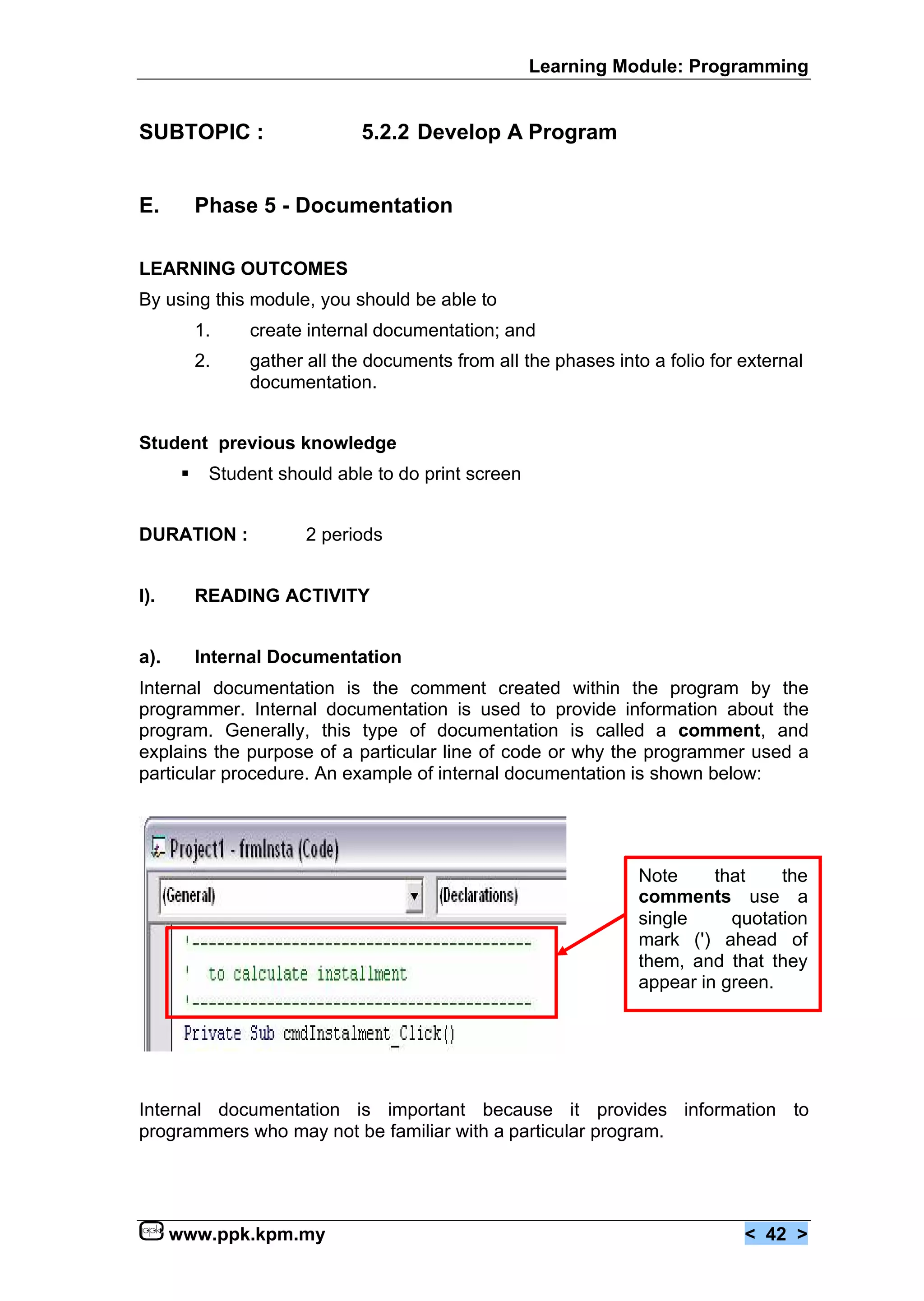 Learning Module: Programming


SUBTOPIC :                     5.2.2 Develop A Program


E.         Phase 5 - Documentation

LEARNING OUTCOMES
By using this module, you should be able to
           1.    create internal documentation; and
           2.    gather all the documents from all the phases into a folio for external
                 documentation.


Student previous knowledge
       €    Student should able to do print screen


DURATION :              2 periods


I).        READING ACTIVITY


a).        Internal Documentation
Internal documentation is the comment created within the program by the
programmer. Internal documentation is used to provide information about the
program. Generally, this type of documentation is called a comment, and
explains the purpose of a particular line of code or why the programmer used a
particular procedure. An example of internal documentation is shown below:




                                                                  Note     that    the
                                                                  comments use a
                                                                  single     quotation
                                                                  mark (') ahead of
                                                                  them, and that they
                                                                  appear in green.




Internal documentation is important because it provides information to
programmers who may not be familiar with a particular program.




      www.ppk.kpm.my                                                           < 42 >
 