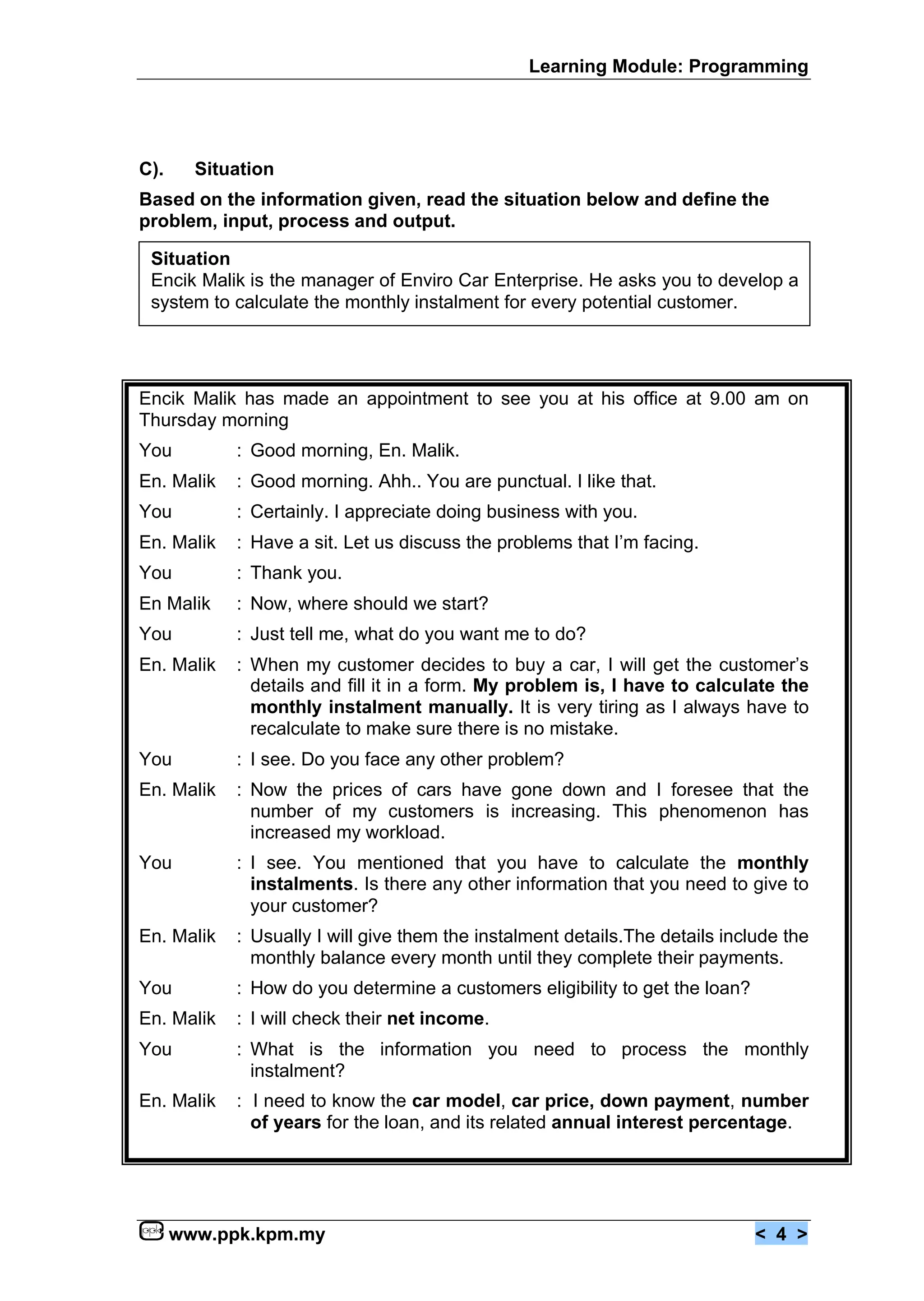 Learning Module: Programming




C).     Situation
Based on the information given, read the situation below and define the
problem, input, process and output.

 Situation
 Encik Malik is the manager of Enviro Car Enterprise. He asks you to develop a
 system to calculate the monthly instalment for every potential customer.




Encik Malik has made an appointment to see you at his office at 9.00 am on
Thursday morning
You         : Good morning, En. Malik.
En. Malik   : Good morning. Ahh.. You are punctual. I like that.
You         : Certainly. I appreciate doing business with you.
En. Malik   : Have a sit. Let us discuss the problems that I’m facing.
You         : Thank you.
En Malik    : Now, where should we start?
You         : Just tell me, what do you want me to do?
En. Malik   : When my customer decides to buy a car, I will get the customer’s
              details and fill it in a form. My problem is, I have to calculate the
              monthly instalment manually. It is very tiring as I always have to
              recalculate to make sure there is no mistake.
You         : I see. Do you face any other problem?
En. Malik   : Now the prices of cars have gone down and I foresee that the
              number of my customers is increasing. This phenomenon has
              increased my workload.
You         : I see. You mentioned that you have to calculate the monthly
              instalments. Is there any other information that you need to give to
              your customer?
En. Malik   : Usually I will give them the instalment details.The details include the
              monthly balance every month until they complete their payments.
You         : How do you determine a customers eligibility to get the loan?
En. Malik   : I will check their net income.
You         : What is the information you need to process the monthly
              instalment?
En. Malik   : I need to know the car model, car price, down payment, number
              of years for the loan, and its related annual interest percentage.




      www.ppk.kpm.my                                                          < 4 >
 