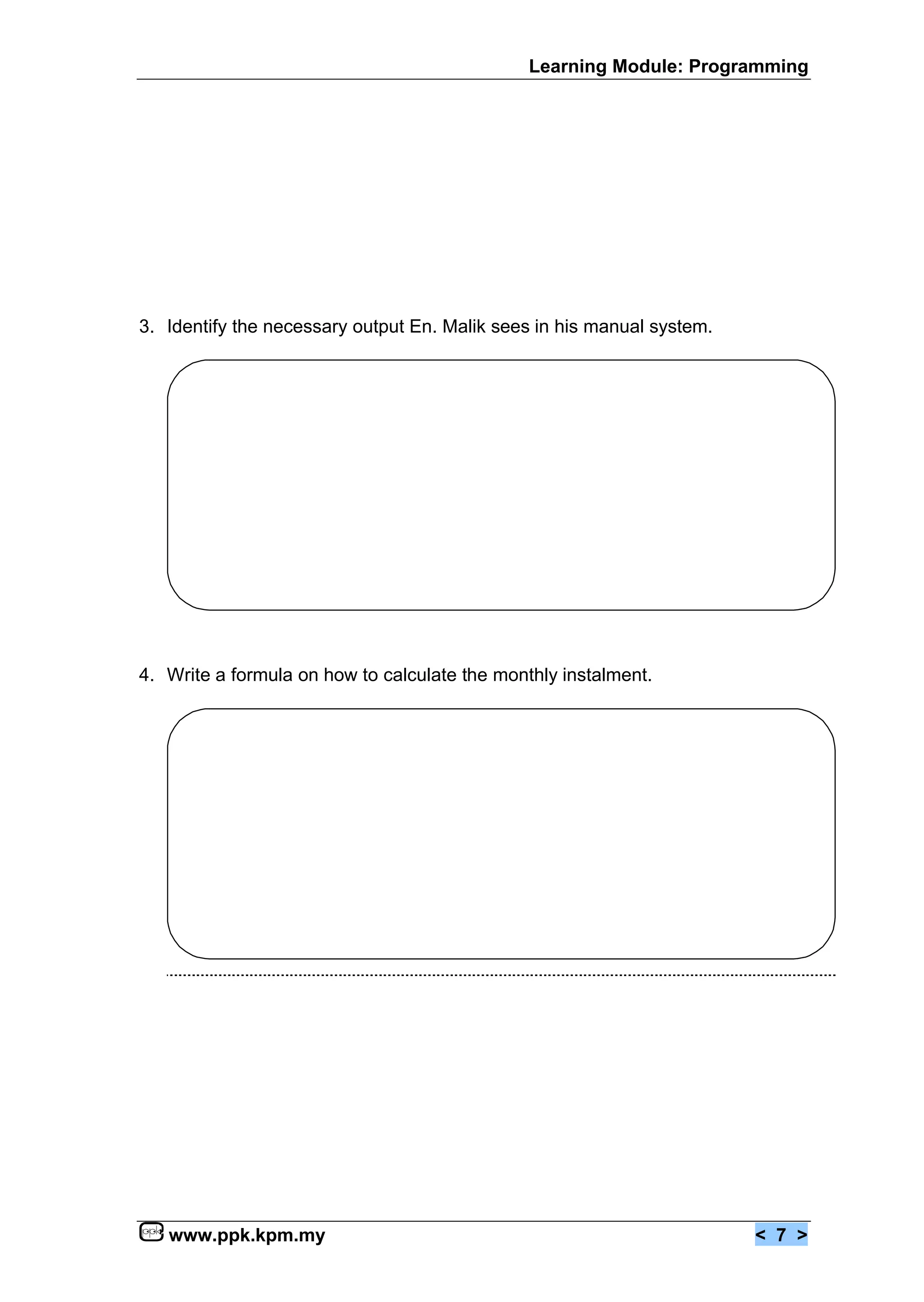 Learning Module: Programming




3. Identify the necessary output En. Malik sees in his manual system.




4. Write a formula on how to calculate the monthly instalment.




   www.ppk.kpm.my                                                       < 7 >
 