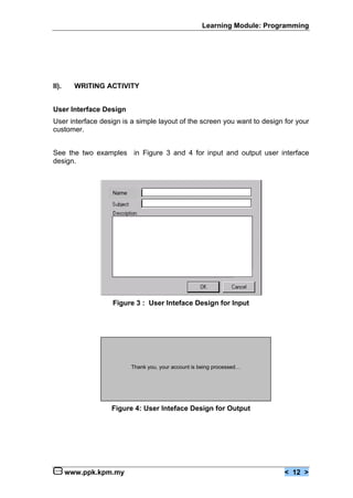 Learning Module: Programming




II).     WRITING ACTIVITY


User Interface Design
User interface design is a simple layout of the screen you want to design for your
customer.


See the two examples in Figure 3 and 4 for input and output user interface
design.



                   Name




                   Figure 3 : User Inteface Design for Input




                          Thank you, your account is being processed…




                  Figure 4: User Inteface Design for Output




       www.ppk.kpm.my                                                     < 12 >
 