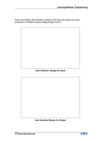 Learning Module: Programming




Draw your design user interface, based on the input and output you have
produced in Problem Analysis Stage (Page 6 and 7).




                      User Interface Design for Input




                     User Interface Design for Output




   www.ppk.kpm.my                                                         < 13 >
 