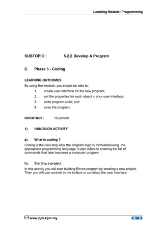 Learning Module: Programming




SUBTOPIC :                   5.2.2 Develop A Program


C.      Phase 3 - Coding

LEARNING OUTCOMES
By using this module, you should be able to:
        1.    create user interface for the new program;
        2.    set the properties for each object in your user interface;
        3.    write program code; and
        4.    save the program.


DURATION :           10 periods


1).     HANDS-ON ACTIVITY


a).     What is coding ?
Coding is the next step after the program logic is formulatedusing the
appropriate programming language. It also refers to entering the list of
commands that later becomes a computer program.


b).     Starting a project
In this activity you will start building Enviro program by creating a new project.
Then you will use controls in the toolbox to construct the user interface.




      www.ppk.kpm.my                                                          < 14 >
 