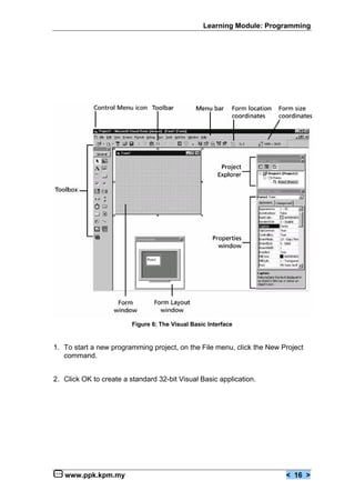 Learning Module: Programming




                         Figure 6: The Visual Basic Interface


1. To start a new programming project, on the File menu, click the New Project
   command.


2. Click OK to create a standard 32-bit Visual Basic application.




   www.ppk.kpm.my                                                       < 16 >
 