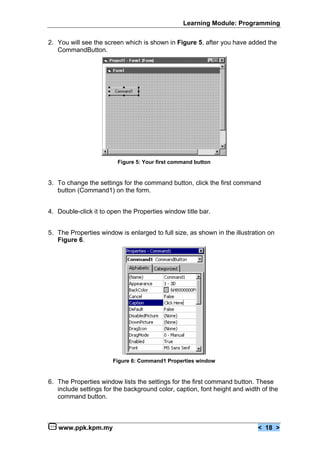 Learning Module: Programming


2. You will see the screen which is shown in Figure 5, after you have added the
   CommandButton.




                         Figure 5: Your first command button


3. To change the settings for the command button, click the first command
   button (Command1) on the form.


4. Double-click it to open the Properties window title bar.


5. The Properties window is enlarged to full size, as shown in the illustration on
   Figure 6.




                       Figure 6: Command1 Properties window


6. The Properties window lists the settings for the first command button. These
   include settings for the background color, caption, font height and width of the
   command button.



   www.ppk.kpm.my                                                           < 18 >
 