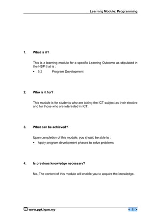 Learning Module: Programming




1.     What is it?


       This is a learning module for a specific Learning Outcome as stipulated in
       the HSP that is :
       €   5.2       Program Development




2.     Who is it for?


       This module is for students who are taking the ICT subject as their elective
       and for those who are interested in ICT.




3.     What can be achieved?


       Upon completion of this module, you should be able to :
       €   Apply program development phases to solve problems




4.     Is previous knowledge necessary?


       No. The content of this module will enable you to acquire the knowledge.




     www.ppk.kpm.my                                                         < 1 >
 
