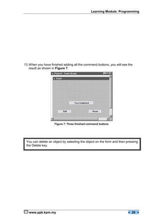 Learning Module: Programming




13.When you have finished adding all the command buttons, you will see the
   result as shown in Figure 7.




                    Figure 7: Three finished command buttons




 You can delete an object by selecting the object on the form and then pressing
 the Delete key.




   www.ppk.kpm.my                                                       < 20 >
 