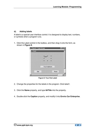 Learning Module: Programming




d).     Adding labels
A label is a special user interface control. It is designed to display text, numbers,
or symbols when a program runs.


1. Click the Label control in the toolbox, and then drag it onto the form, as
   shown in Figure 8.




                               Figure 8: Your first Label


2. Change the properties for the labels in the program. Click label1.


3. Click the Name property, and type lblTitle into the property.


4. Double-click the Caption property, and modify it into Enviro Car Enterprise.




      www.ppk.kpm.my                                                          < 21 >
 