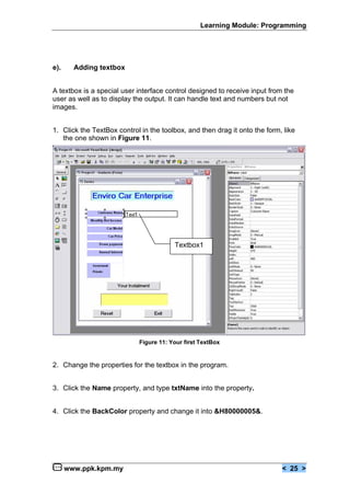 Learning Module: Programming




e).     Adding textbox


A textbox is a special user interface control designed to receive input from the
user as well as to display the output. It can handle text and numbers but not
images.


1. Click the TextBox control in the toolbox, and then drag it onto the form, like
   the one shown in Figure 11.




                                        Textbox1




                            Figure 11: Your first TextBox


2. Change the properties for the textbox in the program.


3. Click the Name property, and type txtName into the property.


4. Click the BackColor property and change it into &H80000005&.




      www.ppk.kpm.my                                                        < 25 >
 