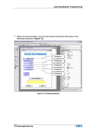 Learning Module: Programming




7. When you have finished, your five text boxes should look like those in the
   following illustration (Figure 12).




                                                 Textbox1

                                                 Textbox2

                                                 Textbox3

                                                 Textbox4

                                                 Textbox5




                           Figure 12: Finished textboxes




   www.ppk.kpm.my                                                         < 27 >
 
