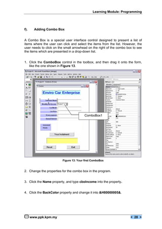 Learning Module: Programming




f).     Adding Combo Box


A Combo Box is a special user interface control designed to present a list of
items where the user can click and select the items from the list. However, the
user needs to click on the small arrowhead on the right of the combo box to see
the items which are presented in a drop-down list.


1. Click the ComboBox control in the toolbox, and then drag it onto the form,
   like the one shown in Figure 13.




                                         ComboBox1




                         Figure 13: Your first ComboBox


2. Change the properties for the combo box in the program.


3. Click the Name property, and type cboIncome into the property.


4. Click the BackColor property and change it into &H80000005&.




      www.ppk.kpm.my                                                   < 28 >
 