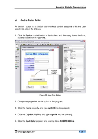 Learning Module: Programming




g).     Adding Option Button


An Option button is a special user interface control designed to let the user
select it as one of the choices.


1. Click the Option control button in the toolbox, and then drag it onto the form,
   like the one shown in Figure 15.




                                           Option
                                           button




                            Figure 15: Your first Option


2. Change the properties for the option in the program.


3. Click the Name property, and type optG10 into the property.


4. Click the Caption property, and type 10years into the property.


5. Click the BackColor property and change it into &H00FFC0C0&.




      www.ppk.kpm.my                                                      < 30 >
 
