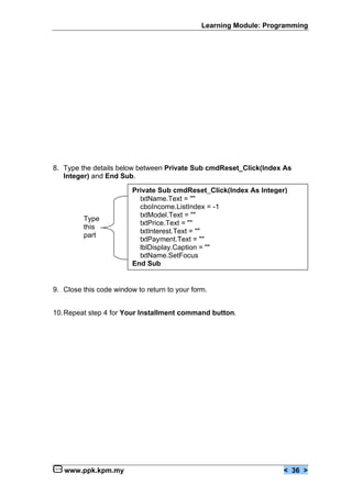 Learning Module: Programming




8. Type the details below between Private Sub cmdReset_Click(Index As
   Integer) and End Sub.

                         Private Sub cmdReset_Click(Index As Integer)
                           txtName.Text = ""
                           cboIncome.ListIndex = -1
                           txtModel.Text = ""
         Type
                           txtPrice.Text = ""
         this
                           txtInterest.Text = ""
         part
                           txtPayment.Text = ""
                           lblDisplay.Caption = ""
                           txtName.SetFocus
                         End Sub


9. Close this code window to return to your form.


10.Repeat step 4 for Your Installment command button.




   www.ppk.kpm.my                                                   < 36 >
 