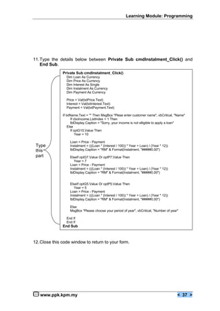 Learning Module: Programming




11.Type the details below between Private Sub cmdInstalment_Click() and
   End Sub.
               Private Sub cmdInstalment_Click()
                 Dim Loan As Currency
                 Dim Price As Currency
                 Dim Interest As Single
                 Dim Instalment As Currency
                 Dim Payment As Currency

                 Price = Val(txtPrice.Text)
                 Interest = Val(txtInterest.Text)
                 Payment = Val(txtPayment.Text)

               If txtName.Text = "" Then MsgBox "Plese enter customer name", vbCritical, "Name"
                     If cboIncome.ListIndex < 1 Then
                     lblDisplay.Caption = "Sorry, your income is not elligible to apply a loan"
                   Else
                     If optG10.Value Then
                         Year = 10

                   Loan = Price - Payment
 Type              Instalment = (((Loan * (Interest / 100)) * Year + Loan) / (Year * 12))
 this              lblDisplay.Caption = "RM" & Format(Instalment, "#####0.00")
 part              ElseIf optG7.Value Or optP7.Value Then
                      Year = 7
                   Loan = Price - Payment
                   Instalment = (((Loan * (Interest / 100)) * Year + Loan) / (Year * 12))
                   lblDisplay.Caption = "RM" & Format(Instalment, "#####0.00")


                   ElseIf optG5.Value Or optP5.Value Then
                      Year = 5
                   Loan = Price - Payment
                   Instalment = (((Loan * (Interest / 100)) * Year + Loan) / (Year * 12))
                   lblDisplay.Caption = "RM" & Format(Instalment, "#####0.00")

                   Else
                   MsgBox "Please choose your period of year", vbCritical, "Number of year"

                 End If
                 End If
               End Sub



12.Close this code window to return to your form.




   www.ppk.kpm.my                                                                           < 37 >
 