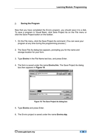 Learning Module: Programming




j).     Saving the Program


Now that you have completed the Enviro program, you should save it to a disk.
To save a program in Visual Basic, click Save Project As on the File menu or
click the Save Project button on the toolbar.


1. On the File menu, click the Save Project As command. (You can save your
   program at any time during the programming process.)


2. The Save File As dialog box appears, prompting you for the name and
   storage location for your form.


3. Type Enviro in the File Name text box, and press Enter.


4. The form is saved under the name Enviro.frm. The Save Project As dialog
   box then appears in Figure 19.

                             My Document

                  Enviro




                           Enviro




                      Figure 19: The Save Project As dialog box


5. Type Enviro and press Enter.


6. The Enviro project is saved under the name Enviro.vbp.




      www.ppk.kpm.my                                                     < 38 >
 