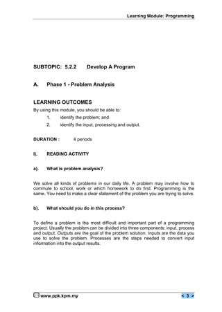 Learning Module: Programming




SUBTOPIC: 5.2.2            Develop A Program


A.      Phase 1 - Problem Analysis


LEARNING OUTCOMES
By using this module, you should be able to:
        1.   identify the problem; and
        2.   identify the input, processing and output.


DURATION :          4 periods


I).     READING ACTIVITY


a).     What is problem analysis?


We solve all kinds of problems in our daily life. A problem may involve how to
commute to school, work or which homework to do first. Programming is the
same. You need to make a clear statement of the problem you are trying to solve.


b).     What should you do in this process?


To define a problem is the most difficult and important part of a programming
project. Usually the problem can be divided into three components: input, process
and output. Outputs are the goal of the problem solution. Inputs are the data you
use to solve the problem. Processes are the steps needed to convert input
information into the output results.




      www.ppk.kpm.my                                                      < 3 >
 