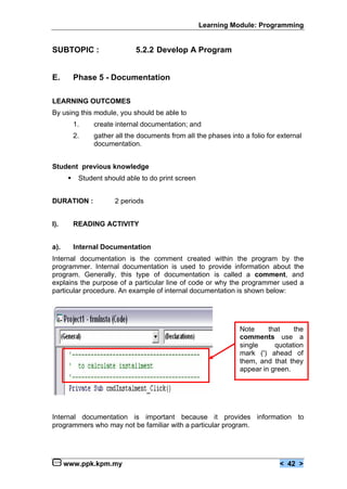 Learning Module: Programming


SUBTOPIC :                     5.2.2 Develop A Program


E.         Phase 5 - Documentation

LEARNING OUTCOMES
By using this module, you should be able to
           1.    create internal documentation; and
           2.    gather all the documents from all the phases into a folio for external
                 documentation.


Student previous knowledge
       €    Student should able to do print screen


DURATION :              2 periods


I).        READING ACTIVITY


a).        Internal Documentation
Internal documentation is the comment created within the program by the
programmer. Internal documentation is used to provide information about the
program. Generally, this type of documentation is called a comment, and
explains the purpose of a particular line of code or why the programmer used a
particular procedure. An example of internal documentation is shown below:




                                                                  Note     that    the
                                                                  comments use a
                                                                  single     quotation
                                                                  mark (') ahead of
                                                                  them, and that they
                                                                  appear in green.




Internal documentation is important because it provides information to
programmers who may not be familiar with a particular program.




      www.ppk.kpm.my                                                           < 42 >
 