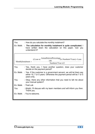 Learning Module: Programming




You         : How do you calculate the monthly instalment?
En. Malik   : The calculation for monthly instalment is quite complicated. I
              have written down the calculation on this paper. Can you
              understand it?



                                     AnnualInterestPercentage
                        (( Loan x(                          )) x Numberof Years) € Loan
 MonthlyInstalment •                          100
                                               Numberof Year x12

You         : Yes, thank you. I have another question, does your customer
              decide on the payment period?
En. Malik   : Yes. If the customer is a government servant, we will let them pay
              either 10, 7 or 5 years. Otherwise the payment period will be 7 or 5
              years only.
You         : Okay. there any other information that you need to tell me about
              your manual system?
En. Malik   : That’s all.
You         : Alright, I’ll discuss with my team members and will inform you then.
              Thank you.
En. Malik   : You’re welcome.




   www.ppk.kpm.my                                                                 < 5 >
 