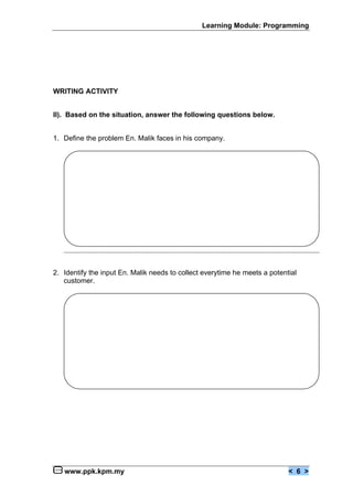 Learning Module: Programming




WRITING ACTIVITY


II). Based on the situation, answer the following questions below.


1. Define the problem En. Malik faces in his company.




2. Identify the input En. Malik needs to collect everytime he meets a potential
   customer.




   www.ppk.kpm.my                                                           < 6 >
 