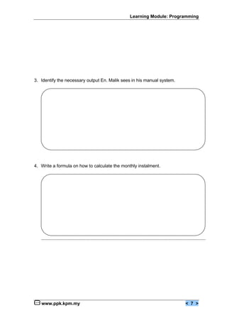 Learning Module: Programming




3. Identify the necessary output En. Malik sees in his manual system.




4. Write a formula on how to calculate the monthly instalment.




   www.ppk.kpm.my                                                       < 7 >
 