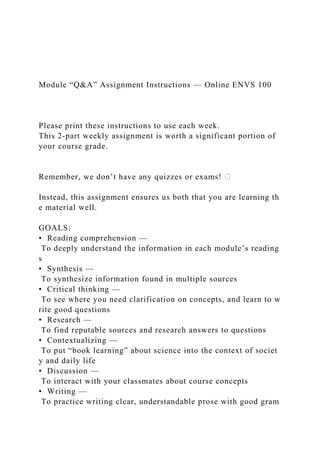 Module “Q&A” Assignment Instructions — Online ENVS 100
Please print these instructions to use each week.
This 2‐part weekly assignment is worth a significant portion of
your course grade.
Remember, we don’t have any quizzes or exams!
Instead, this assignment ensures us both that you are learning th
e material well.
GOALS:
• Reading comprehension —
To deeply understand the information in each module’s reading
s
• Synthesis —
To synthesize information found in multiple sources
• Critical thinking —
To see where you need clarification on concepts, and learn to w
rite good questions
• Research —
To find reputable sources and research answers to questions
• Contextualizing —
To put “book learning” about science into the context of societ
y and daily life
• Discussion —
To interact with your classmates about course concepts
• Writing —
To practice writing clear, understandable prose with good gram
 