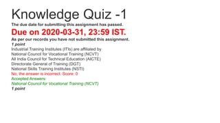 Knowledge Quiz -1
The due date for submitting this assignment has passed.
Due on 2020-03-31, 23:59 IST.
As per our records you have not submitted this assignment.
1 point
Industrial Training Institutes (ITIs) are affiliated by
National Council for Vocational Training (NCVT)
All India Council for Technical Education (AICTE)
Directorate General of Training (DGT)
National Skills Training Institutes (NSTI)
No, the answer is incorrect. Score: 0
Accepted Answers:
National Council for Vocational Training (NCVT)
1 point
 