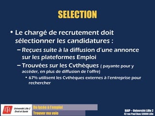 Du lycée à l’emploi
Trouver ma voie
SELECTION
• Le chargé de recrutement doit
sélectionner les candidatures :
– Reçues suite à la diffusion d’une annonce
sur les plateformes Emploi
– Trouvées sur les Cvthèques ( payante pour y
accéder, en plus de diffusion de l’offre)
• 67% utilisent les Cvthèques externes à l’entreprise pour
rechercher
BAIP – Université Lille 2
42 rue Paul Duez 59000 Lille
 