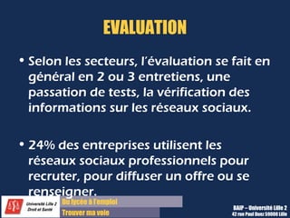Du lycée à l’emploi
Trouver ma voie
EVALUATION
• Selon les secteurs, l’évaluation se fait en
général en 2 ou 3 entretiens, une
passation de tests, la vérification des
informations sur les réseaux sociaux.
• 24% des entreprises utilisent les
réseaux sociaux professionnels pour
recruter, pour diffuser un offre ou se
renseigner.
BAIP – Université Lille 2
42 rue Paul Duez 59000 Lille
 