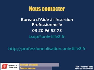 Du lycée à l’emploi
Trouver ma voie
Nous contacter
Bureau d’Aide à l’Insertion
Professionnelle
03 20 96 52 73
baip@univ-lille2.fr
http://professionnalisation.univ-lille2.fr
BAIP – Université Lille 2
42 rue Paul Duez 59000 Lille
 