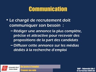 Du lycée à l’emploi
Trouver ma voie
Communication
• Le chargé de recrutement doit
communiquer son besoin :
– Rédiger une annonce la plus complète,
précise et attractive pour recevoir des
propositions de la part des candidats
– Diffuser cette annonce sur les médias
dédiés à la recherche d’emploi
BAIP – Université Lille 2
42 rue Paul Duez 59000 Lille
 