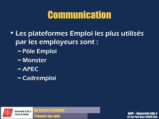 Du lycée à l’emploi
Trouver ma voie
Communication
• Les plateformes Emploi les plus utilisés
par les employeurs sont :
– Pôle Emploi
– Monster
– APEC
– Cadremploi
BAIP – Université Lille 2
42 rue Paul Duez 59000 Lille
 