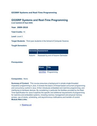 G53SRP Systems and Real-Time Programming<br />G53SRP Systems and Real-Time Programming(Last Updated:20 Sept 2009) <br />Year  2009-2010<br />Total Credits: 10 <br />Level: Level 3 <br />Target Students:  Third year students in the School of Computer Science.  <br />Taught Semesters: <br />SemesterAssessmentAutumn Assessed by end of Autumn Semester <br />Prerequisites:  <br />MnemTitleG51PRG Programming <br />Corequisites:  None. <br />Summary of Content:  This course presumes a background in simple single-threaded imperative programming in Java. It reviews the basics of thread-based concurrent programming and concurrency control in Java. It then introduces embedded and real-time programming, and interfacing to hardware devices. By considering in particular the facilities provided by the Real-Time Specification for Java it explores the specific and additional requirements of programming for real-time and embedded systems, including memory management and physical memory access, use of clocks, scheduling, and asynchronous notifications and transfer of control. Module Web Links:<br />     Reading List<br />Method and Frequency of Class: <br />ActivityNumber of sessionsDuration of a sessionLecture 2 per week1 hour Practical 1 per week1 hour <br />Activities may take place every teaching week of the Semester or only in specified weeks. It is usually specified above if an activity only takes place in some weeks of a SemesterFurther Activity Details:Plus 2 practical programming exercises (non-assessed). <br />Method of Assessment:  <br />Assessment TypeWeightRequirementsExam 1 100 2 hr written examination <br />Convenor: V.P.Kallimani,  <br />Email: vp.kallimani@nottingham.edu.my <br />http://baggins.nottingham.edu.my/~vpkallimani/ <br />Room No : BB59<br />Education Aims:  To give an understanding of the ways in which programs may be elaborated compared to the relatively abstract algorithmic programs which are used to introduce procedural programming. To introduce the issues of event-driven programming, real-time programming, multi-threaded programming, programming with interrupts and interfacing directly to system and related hardware devices. to inform this with examples and a number of practical exercises, including use of multi-threading and asynchronous interaction. <br />Learning Outcomes:   <br />Knowledge and Understanding: knowledge of concurrent programming and multi-threading facilities (in Java), understanding of scheduling and the determination of process set schedulability, a grasp of the structure and operation of asynchronous event- and interrupt-driven systems, multi-threaded systems and device driver routines <br />Intellectual Skills: the ability to apply mathematical ability and tools to process-set schedulability <br />Professional Skills: the ability to design and construct simple hardware interface routines, multi-threaded applications and real-time applications (RTSJ) Transferable Skills: the ability to utilise mathematics to solve problems, the ability to retrieve and write reports on information gathered from a variety of sources. <br />Offering School:  Computer Science <br /> <br />Resources <br />Suggested primary texts<br />NoName of Author(s)Year of PublicationTitle of BookEditionPublisher’s NameISBN1Alan Burns and Andy WellingsMarch 2001Real-Time Systems and Programming LanguagesIIIAddison Wesley Longman0201729881<br />Suggested secondary texts<br />NoName of Author(s)Year of PublicnTitle of BookEdPublisher ISBN1Wellings, Andrew J2004Concurrent and real-time programming in Java / Andrew Wellings, 1st ed. Wiley, 2004. 1Wiley<br />Web Link<br />http://www.nottingham.ac.uk/is/gateway/readinglists/local/displaylist?module=G53SRP<br />http://www.cs.york.ac.uk/rts/RTSBookThirdEdition.html <br />Module-related pages<br />Topics<br />Real time system, reliability, failure, and fault tolerance techniques<br />Concurrent (multi-threaded) programming in Java <br />Concurrency control in Java <br />Real-time threads in RTSJ <br />Scheduling, schedulability and resource sharing <br />Event-driven and asynchronous programming in Java and RTSJ <br />Hardware interfacing in RTSJ   <br />(Interrupting threads, and asynchronous transfer of control in RTSJ - not covered) <br />Plan <br />LectureTopics1Introduction2Real time system, reliability, failure, and fault tolerance techniquesJava , exceptions, threads3Concurrency and Reliability Concurrent Programming with Java Threads4Concurrency control and communication Java Concurrency 1: Synchronisation5Java concurrency 2: wait & notify6Java clocks and time7Case Study1 :  Mines Drain system8Introduction to Real Time Scheduling9RTSJ Clocks and Time10Real time Threads (part I):11RTSJ Asynchronous Events12RTSJ Deadlines and cost13Feasibility Analysis14Resource sharing15Case Study2 :  Chemical Industry16RTSJ Memory Areas and Parameters17Hardware interfacing18Review<br />Course Notes<br />Introduction: intro.ppt / g53srp-intro-6up.pdfSee also Burns & Wellings chapter 1, and Wellings chapter 1. F22 Ariane 5<br />Concurrent Programming with Java Threads: javathreads.ppt / g53srp-javathreads-6up.pdfCode samples: Print10Test.java<br />Java Concurrency 1: Synchronisation: javaconcurrency1.ppt / g53srp-javaconcurrency1-6up.pdfCode samples: MethodNoSyncTest, MethodSyncTest, StaticMethodNoSyncTest, StaticMethodSyncTest, BlockSyncTest, BlockSyncTest2<br />Java concurrency 2: wait & notify: javaconcurrency2.ppt / g53srp-javaconcurrency2-6up.pdfCode Samples: InfiniteBuffer, InfiniteBufferTest, ReaderWriterLock, ReaderWriterLockTest<br />Java clocks and time: clocksandtime.ppt / g53srp-clocksandtime-6up.pdfCode samples: BusyDelay, SleepDelay, ClockGranularity, DriftingClock,  HYPERLINK quot;
http://www.cs.nott.ac.uk/%7Ecmg/G53SRP/examples/SleepAbsoluteDelay.javaquot;
 SleepAbsoluteDelay,  HYPERLINK quot;
http://www.cs.nott.ac.uk/%7Ecmg/G53SRP/examples/SleepTimeUnitsDelay.javaquot;
 SleepTimeUnitsDelay, TimedWait, TimerClock, DriftingTimerClock<br />Introduction to Real Time Scheduling: realtimescheduling.ppt / g53srp-realtimescheduling-6up.pdf<br />Introduction to the Real Time Specification for Java: rtsjintro.ppt / g53srp-rtsjintro-6up.pdfRTSJ Javadocs (local access only)See Running_RTSJ.html for details of compiling/running RTSJ applications on the CS (Solaris) computers.<br />RTSJ Clocks and Time: rtsjclocksandtime.ppt / g53srp-rtsjclocksandtime-6up.pdfCode samples: RTClock, RTSleep<br />Realtime Threads (part I): realtimethreads.ppt / g53srp-realtimethreads-6up.pdfCode samples: HelloScheduler, HelloRealtimeThread, NRTPriority (/MyTimedTask), RTPriority, HelloPeriodicThread<br />RTSJ Asynchronous Events: asyncevents.ppt / g53srp-asyncevents-6up.pdfCode samples: HelloAsyncEventHandler, HelloAsyncEventHandler2, SlowAsyncEventHandler, AperiodicAsyncEventHandler, SporadicAsyncEventHandler, HelloOneShotTimer, HelloOneShotTimer2, HelloPeriodicTimer, HelloPeriodicTimer2, DisablePeriodicTimer, HelloPOSIXSignalHandler, HelloBoundAsyncEventCorrection/clarification: aperiodic & sporadic event queue includes current firing/release, e.g. any policy except 'save' with queue length 0 results in the handler never being released.Correction/clarification: AsyncEventHandler operations which manipulate fire count are implicitly manipulating the arrival time queue. These operations do not affect the deadline/cost of the current release (i.e. current call to handleAsyncEvent), but any subsequent release (i.e. call to handleAsyncEvent, e.g. due to incrementing fire count) would have its own deadline & cost. The scheduling of the AsyncEventHandler's run() method is an internal detail.Correction/clarification: the notes incorrectly state that each time a PeriodicTimer is start()ed it catches up any missed firings; in fact, if considers the original start time (given to the constructor, or a revised value specified via reschedule), and if it is in the past it fires once immediately and then starts timing from the current time. <br />RTSJ Deadlines and cost: rtsjdeadlineandcost.ppt / g53srp-rtsjdeadlineandcost-6up.pdfCode samples: HelloDeadlineMissHandler,  HYPERLINK quot;
http://www.cs.nott.ac.uk/%7Ecmg/G53SRP/examples/rtsj/HelloSchedulePeriodic.javaquot;
 HelloSchedulePeriodic, HelloCostOverrunHandler<br />Feasibility Analysis: feasibility.ppt / g53srp-feasibility-6up.pdf <br />Resource sharing: resourcesharing.ppt / g53srp-resourcesharing-6up.pdf<br />RTSJ Memory Areas and Parameters: memoryareas.ppt / g53srp-memoryareas-6up.pdf<br />Hardware interfacing: hardware.ppt / g53srp-hardware-6up.pdf<br />Exercises<br />Threads<br />Write a class which extends Thread and prints 'Hello World'. Write an application which creates and starts three such threads.<br />Write a Runnable class which executes a busy loop enough times to take a few seconds and then prints a message. Write an application that (a) runs the method twice in succession (b) starts two threads that each run it once. Time the two versions on a multi-core or multi-processor machine. Repeat for four calls/threads <br />What would happen if the threads had 'setDaemon(true)' called on them before they were started?<br />What would happen if one of the threads in (b) has 'setPriority(Thread.MAX_PRIORITY)' called on it before starting it?<br />Find out about Thread Local Data<br />Write a method with the signature 'void PAR(Runnable tasks [])' which runs the given tasks in parallel, returning when they have all completed. Try it out with a task such as that in Print10Test. <br />What is the most tasks that it will execute in parallel? Why?   <br />Concurrency (1)<br />Write a simple account class to keep track of a current balance and allow operations on it. In another class write a method with the signature void 'transfer(Account from, Account to, int amount)' which transfers the given amount from one account to another. Ensure that the transfer is atomic as far as any other thread is concerned (e.g. a thread which tries to sum the total money in all accounts should never see an increase or decrease in the total). <br />Write a simple Java program which exhibits deadlock. Work out how/why it exhibits all four requirements for deadlock.<br />Could the transfer example exhibit deadlock? Why/why not? If it does then uuder what circumstances? Could it be changed so that it did not? How?<br />Concurrency (2)<br />Write a finite buffer class. Test it using a version of the InfiniteBufferTest in which the producer is very fast, but the consumer takes some period of time to 'handle' each value.<br />Under what circumstances can the ReaderWriterLock give rise to starvation? Modify the ReaderWriterLockTest program to demonstrate this.<br />Modify the ReaderWriterLock so that it avoids starvation in this situation. What (if any) disadvantages does your new version have?<br />Java clocks and time<br />Write an quot;
alarm clockquot;
 which will print a message at (the next) 3:30pm (or whatever time you prefer). Hint: see java.util.Calendar for help for translating times. <br />Using three java.util.TimerTasks write a quot;
drummerquot;
 application which prints quot;
highhatquot;
 every 250ms, quot;
bassdrumquot;
 every 1000ms and quot;
snarequot;
 every 1000ms, but starting 500ms later than the bass drum.  Justify the choice of the specific java.util.Timer schedule method(s) that you have used.<br />Write a variant of the finite buffer class from the Concurrency (2) exercises which is quot;
impatientquot;
, i.e. it should print quot;
I'm waiting to putquot;
/quot;
I'm waiting to getquot;
 (as appropriate) after every one second of waiting.  Test it with (a) a slow consumer and a fast producer and (b) a fast consumer and a slow producer.<br />RTSJ clocks and time<br />Write a program which performs an absolute sleep of 100ms duration 100 times, and prints the average delay actually observed.<br />Do the same for a relative sleep of 100ms. Is it the same? Why/why not?<br />RTSJ realtime threads<br />Write a RTSJ application with three realtime threads to implement the quot;
drummerquot;
 application (above), with a different thread for the quot;
highhatquot;
, quot;
bassdrumquot;
 and quot;
snarequot;
. Try changing the priorities of the three threads and see if it affects the print order.<br />RTSJ asynchronous events<br />Write a RTSJ application with an AsyncEvent which is fired by one thread which repeatedly waits for user input and then fires the event. A separate AsyncEventHandler should print quot;
Ouch!quot;
 each time the event fires.<br />Write a version of the above application which considers the user input to be sporadic, with minimum interarrival time 1000ms, arrival time queue length 2, queue overflow behaviour ignore and MIT violation behaviour save. Check what it does if user input is too fast.<br />Change the MIT violation behaviour to ignore. Check what it does when user input is too fast.<br />Write a RTSJ version of the quot;
drummerquot;
 application (above) using a PeriodicTimer each for the quot;
highhatquot;
, quot;
bassdrumquot;
 and quot;
snarequot;
. Try changing the priorities of the three event handlers and see if it affects the print order. <br />Write a RTSJ application which registers a handler for the POSIX signal USR1 which prints quot;
You cannot kill me so easilyquot;
. Use the UNIX quot;
killquot;
 command to send the USR1 signal to it.<br />RTSJ deadline and cost<br />Write a RTSJ application with a periodic realtime thread which runs every 3000ms, with a deadline of 200ms. Each time it should print quot;
hit enter now!quot;
 and wait for user input (e.g. System.in.read()). If the user is too slow (as indicated by missing the deadline) then it should print quot;
too slowquot;
.<br />Resource sharing<br />Write a RTSJ application with three real-time threads which would exhibit priority inversion. Have it print diagnostic output as threads acquire and release the lock on the shared resource and check that priority inheritance is occurring (think carefully about whether you print before/after acquiring/releasing lock).<br />Write a version of the above application which uses PriorityCeilingEmulation for the shared resource. Check that setting the shared monitor's ceiling too low causes a run-time exception. Note: PriorityCeilingEmulation is an optional part of RTSJ and not supported by the Sun RTSJ JVM on archer - this program will throw an UnsupportedOperationException.<br />Try writing an equivalent application in regular Java. Does it appear to exhibit priority inversion? (Note that the non-strict use of priorities in regular Java will confuse the results)<br />Memory areas and parameters<br />Write a realtime threads which has a maximum memory usage of 10000 bytes and a maximum allocation rate of 1000 bytes/second. By adjusting the rate at which it allocates instances of class java.lang.Object check if the usage limit and/or allocation rate are being enforced. How big does a single Java object appear to be? Partial solution: HelloMemoryParameters.java<br />Write a RTSJ application which uses RawMemoryAccess to access (an arbitrary) 1000 bytes of shared memory. Create two periodic realtime threads, one of which repeatedly writes a random byte into the fourth byte of this memory area, and the other which repeatedly reads the byte from this location.<br />Write a RTSJ application which uses the same RawMemoryAccess as the previous exercise and which writes a range of Java integer values into offset 10 and then reads back and prints the bytes in offsets 10-13 inclusive. Check that the bytes are consistent with the platform's byte order as indicated by RealtimeSystem.BYTE_ORDER.<br />Hardware<br />See past questions, listed above.<br />Reference :<br />Chris GreenhalghLast updated: 2009-01-07<br />