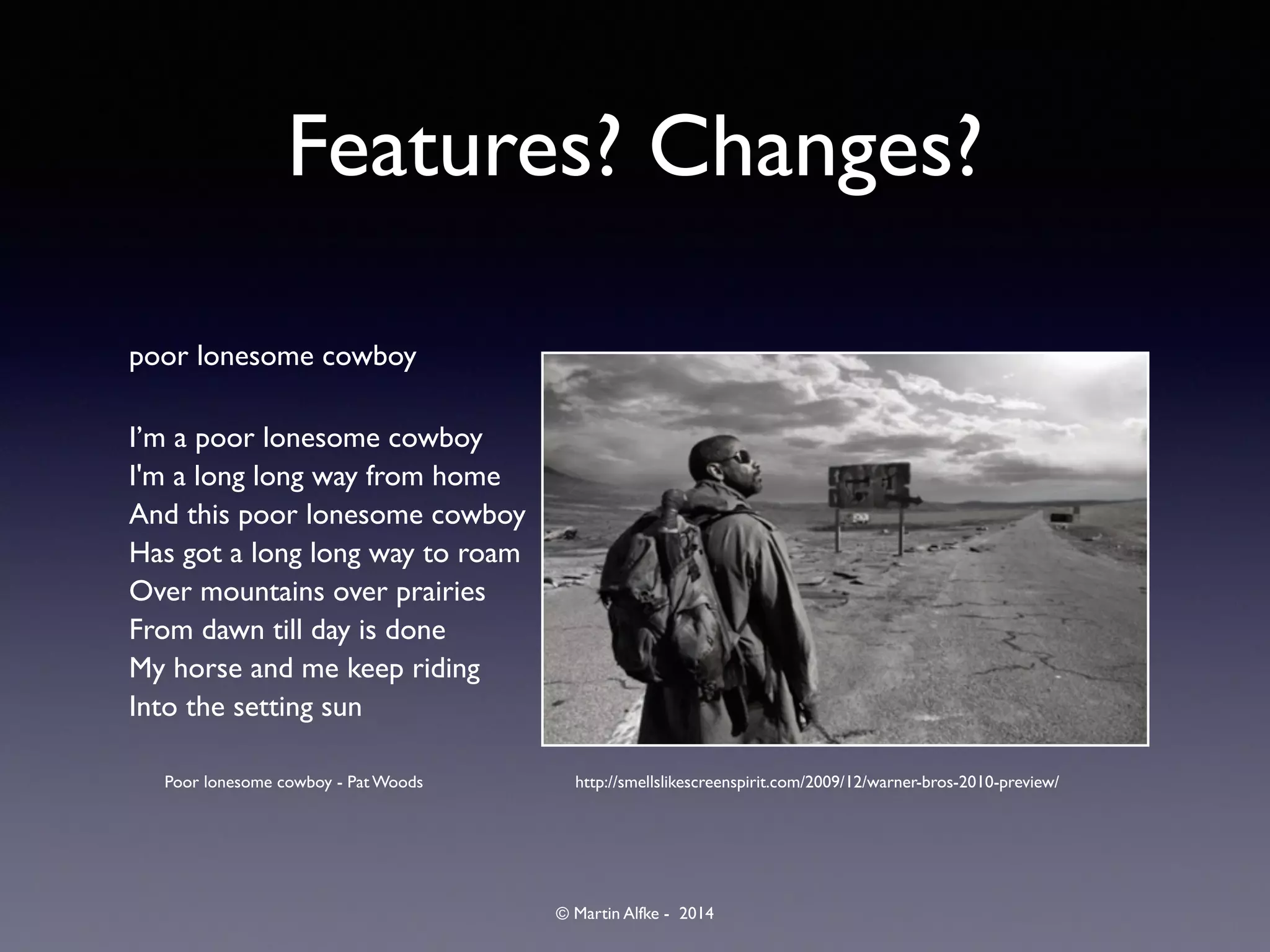 © Martin Alfke - 2014
Features? Changes?
poor lonesome cowboy	

I’m a poor lonesome cowboy	

I'm a long long way from home	

And this poor lonesome cowboy	

Has got a long long way to roam	

Over mountains over prairies	

From dawn till day is done	

My horse and me keep riding	

Into the setting sun	

http://smellslikescreenspirit.com/2009/12/warner-bros-2010-preview/Poor lonesome cowboy - Pat Woods
 