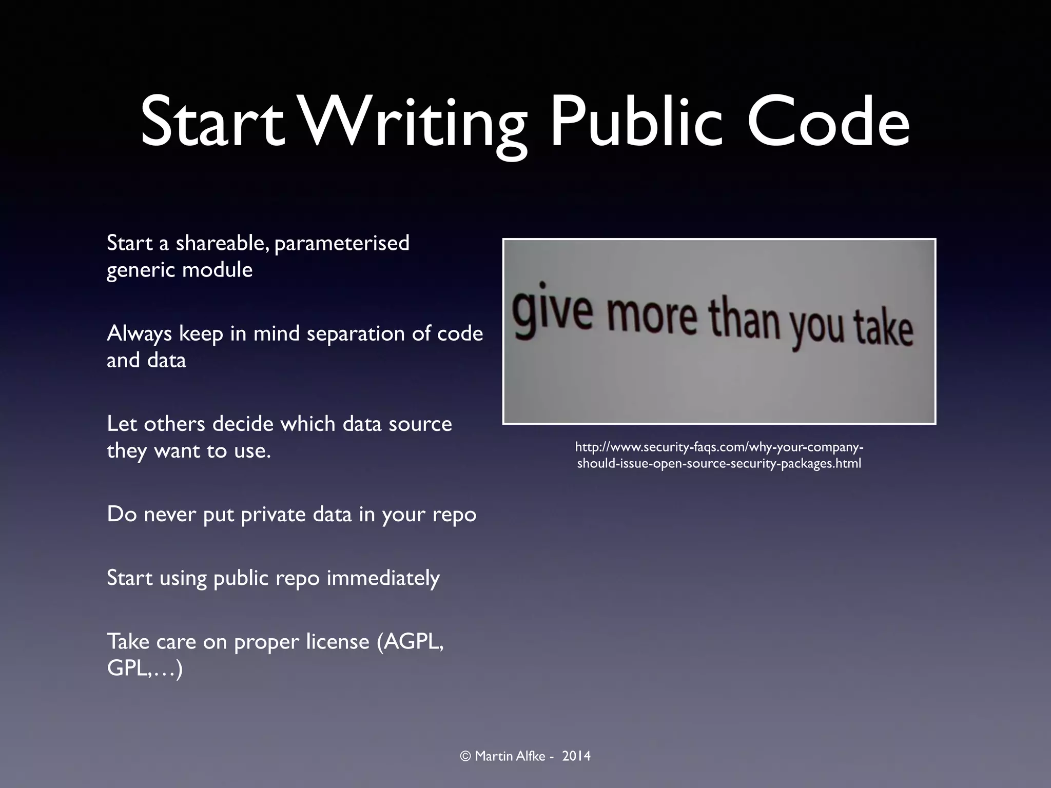 © Martin Alfke - 2014
Start Writing Public Code
Start a shareable, parameterised
generic module	

Always keep in mind separation of code
and data	

Let others decide which data source
they want to use.	

Do never put private data in your repo	

Start using public repo immediately	

Take care on proper license (AGPL,
GPL,…)
http://www.security-faqs.com/why-your-company-
should-issue-open-source-security-packages.html
 