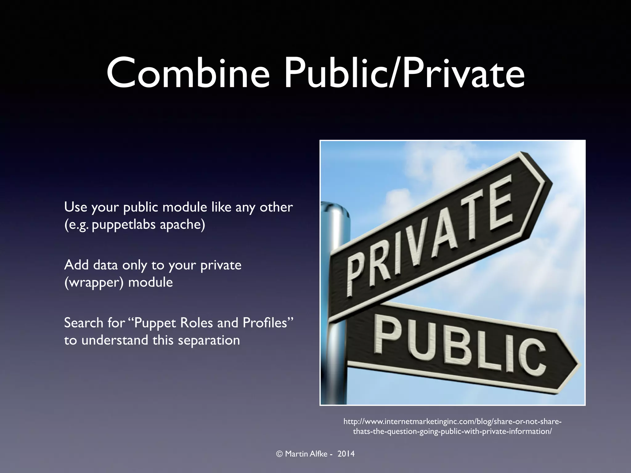 © Martin Alfke - 2014
Combine Public/Private
Use your public module like any other
(e.g. puppetlabs apache)	

Add data only to your private
(wrapper) module	

Search for “Puppet Roles and Proﬁles”
to understand this separation
http://www.internetmarketinginc.com/blog/share-or-not-share-
thats-the-question-going-public-with-private-information/
 