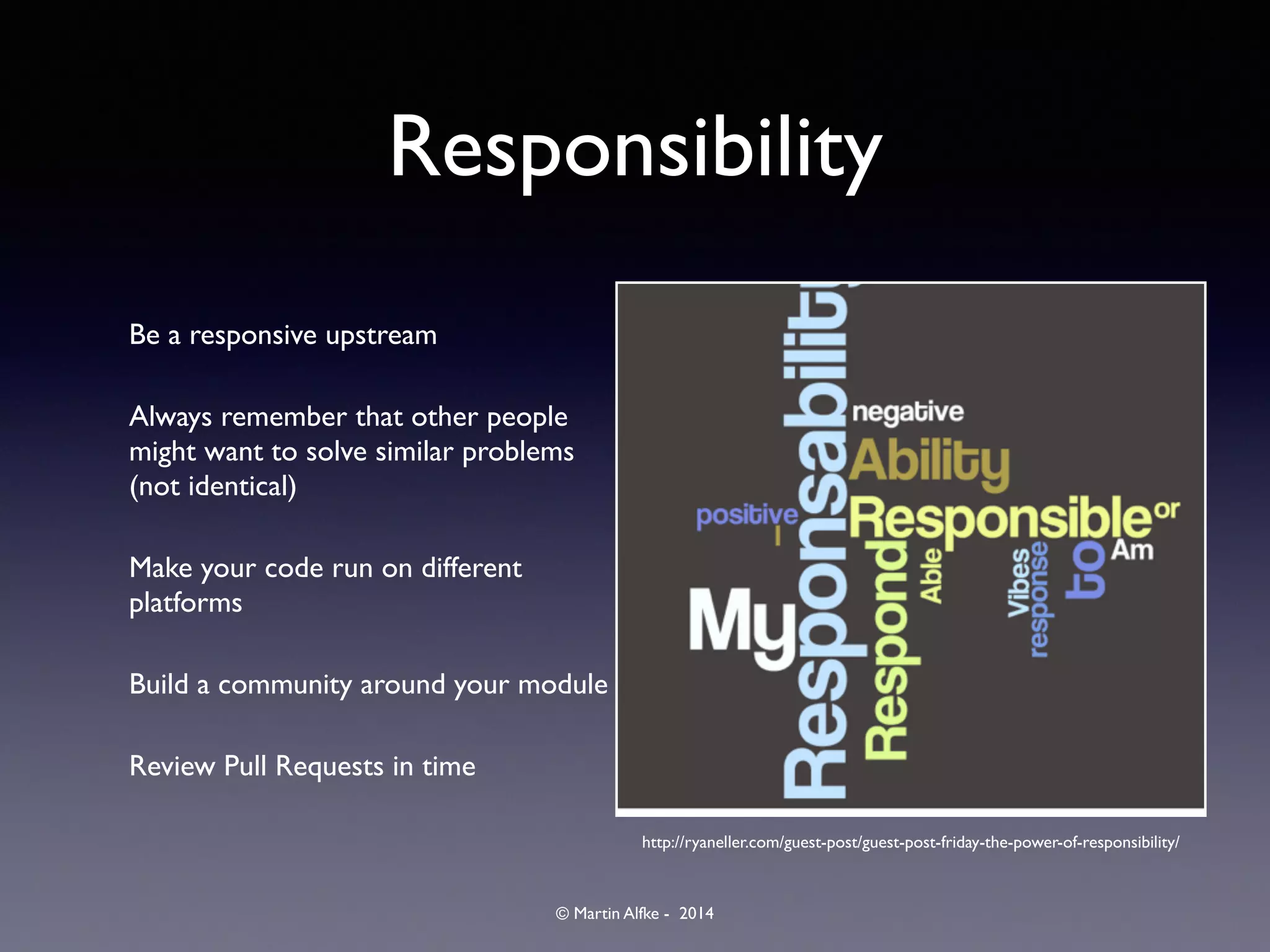 © Martin Alfke - 2014
Responsibility
Be a responsive upstream	

Always remember that other people
might want to solve similar problems
(not identical)	

Make your code run on different
platforms	

Build a community around your module	

Review Pull Requests in time
http://ryaneller.com/guest-post/guest-post-friday-the-power-of-responsibility/
 