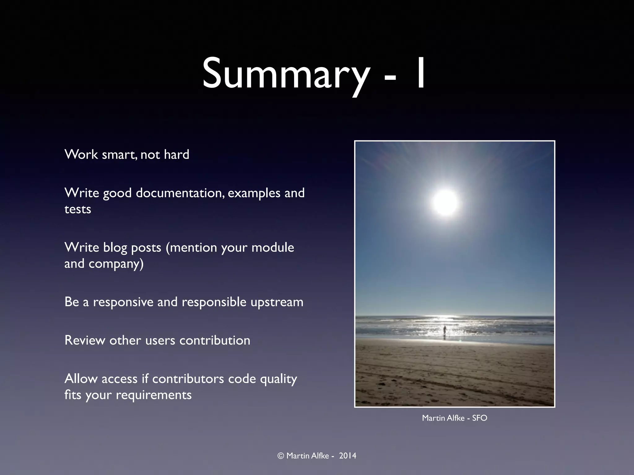 © Martin Alfke - 2014
Summary - 1
Work smart, not hard	

Write good documentation, examples and
tests	

Write blog posts (mention your module
and company)	

Be a responsive and responsible upstream	

Review other users contribution	

Allow access if contributors code quality
ﬁts your requirements
Martin Alfke - SFO
 