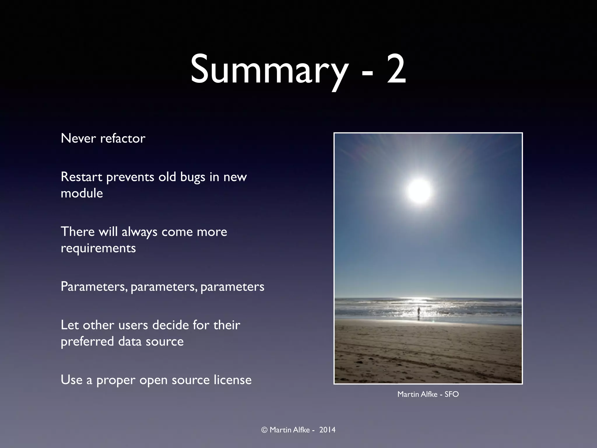 © Martin Alfke - 2014
Summary - 2
Never refactor	

Restart prevents old bugs in new
module	

There will always come more
requirements	

Parameters, parameters, parameters	

Let other users decide for their
preferred data source	

Use a proper open source license
Martin Alfke - SFO
 