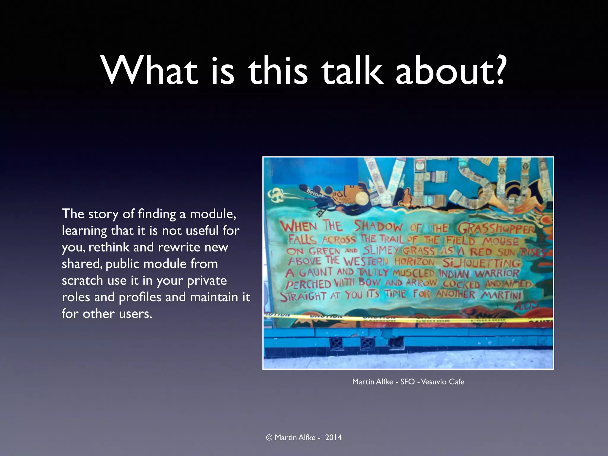 © Martin Alfke - 2014
What is this talk about?
The story of ﬁnding a module,
learning that it is not useful for
you, rethink and rewrite new
shared, public module from
scratch use it in your private
roles and proﬁles and maintain it
for other users.
Martin Alfke - SFO -Vesuvio Cafe
 