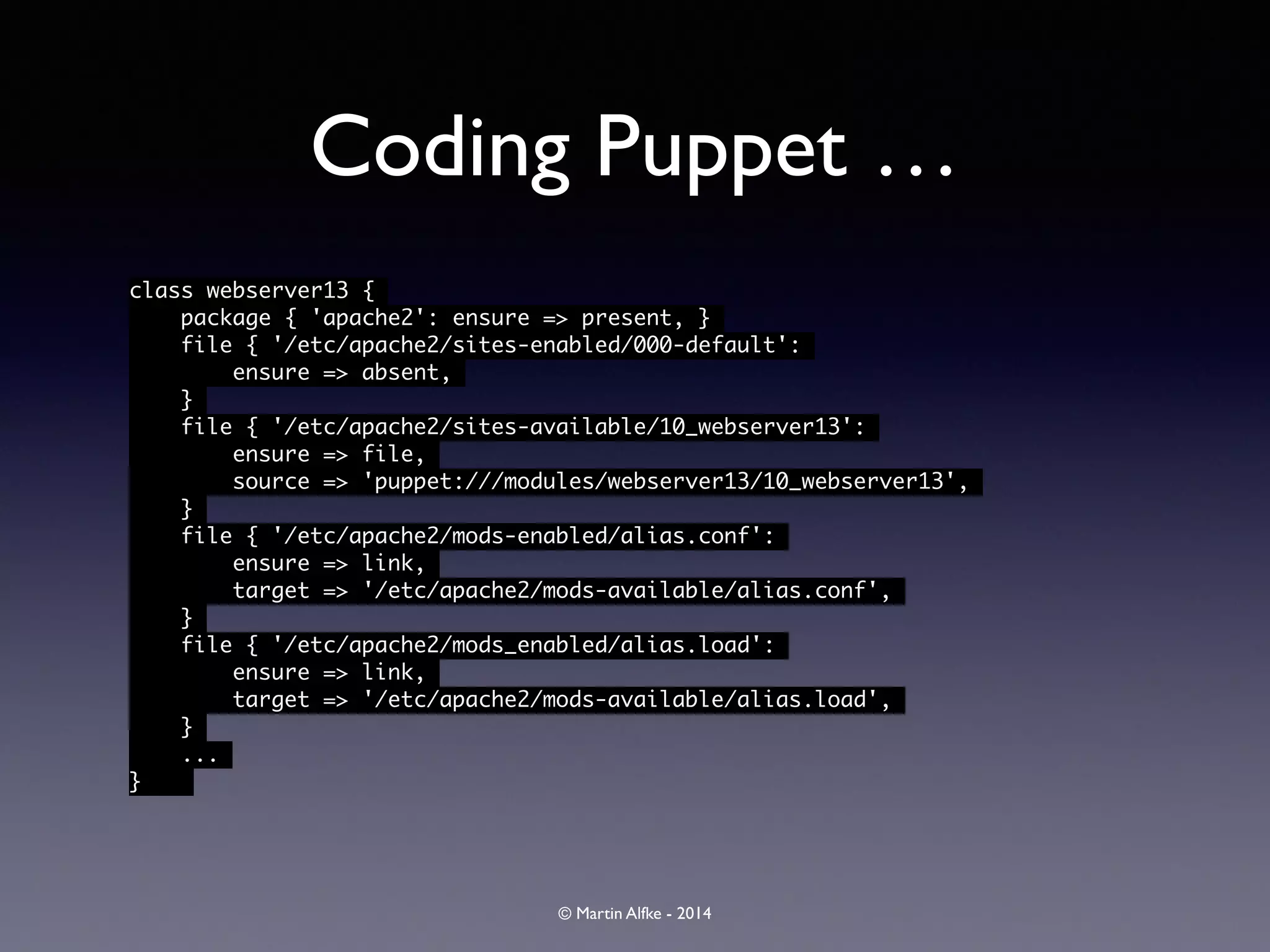 © Martin Alfke - 2014
Coding Puppet …
class webserver13 {	
package { 'apache2': ensure => present, }	
file { '/etc/apache2/sites-enabled/000-default':	
ensure => absent,	
}	
file { '/etc/apache2/sites-available/10_webserver13':	
ensure => file,	
source => 'puppet:///modules/webserver13/10_webserver13',	
}	
file { '/etc/apache2/mods-enabled/alias.conf':	
ensure => link,	
target => '/etc/apache2/mods-available/alias.conf',	
}	
file { '/etc/apache2/mods_enabled/alias.load':	
ensure => link,	
target => '/etc/apache2/mods-available/alias.load',	
}	
...	
} 	
 