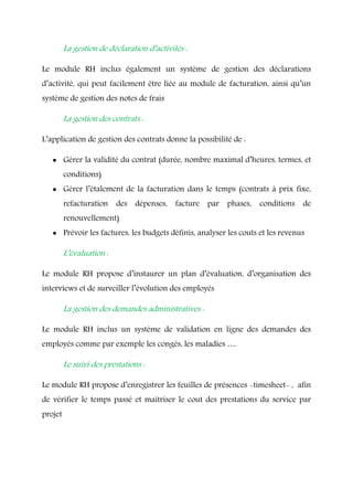 La gestion de déclaration d’activités :
Le module RH inclus également un système de gestion des déclarations
d’activité, qui peut facilement être liée au module de facturation, ainsi qu’un
système de gestion des notes de frais
La gestion des contrats :
L’application de gestion des contrats donne la possibilité de :
 Gérer la validité du contrat (durée, nombre maximal d’heures, termes, et
conditions)
 Gérer l’étalement de la facturation dans le temps (contrats à prix fixe,
refacturation des dépenses, facture par phases, conditions de
renouvellement)
 Prévoir les factures, les budgets définis, analyser les couts et les revenus
L’évaluation :
Le module RH propose d’instaurer un plan d’évaluation, d’organisation des
interviews et de surveiller l’évolution des employés
La gestion des demandes administratives :
Le module RH inclus un système de validation en ligne des demandes des
employés comme par exemple les congés, les maladies ….
Le suivi des prestations :
Le module RH propose d’enregistrer les feuilles de présences -timesheet- , afin
de vérifier le temps passé et maitriser le cout des prestations du service par
projet
 