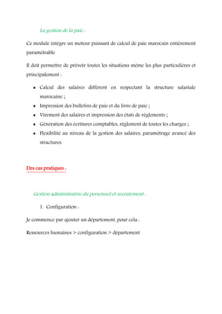 La gestion de la paie :
Ce module intègre un moteur puissant de calcul de paie marocain entièrement
paramétrable
Il doit permettre de prévoir toutes les situations même les plus particulières et
principalement :
 Calcul des salaires différent en respectant la structure salariale
marocaine ;
 Impression des bulletins de paie et du livre de paie ;
 Virement des salaires et impression des états de règlements ;
 Génération des écritures comptables, règlement de toutes les charges ;
 Flexibilité au niveau de la gestion des salaires, paramétrage avancé des
structures.
Des cas pratiques :
Gestion administrative du personnel et recrutement :
1. Configuration :
Je commence par ajouter un département, pour cela :
Ressources humaines > configuration > département
 