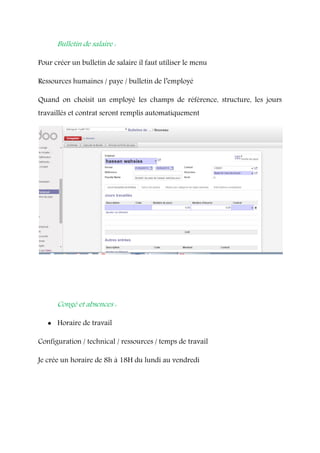 Bulletin de salaire :
Pour créer un bulletin de salaire il faut utiliser le menu
Ressources humaines / paye / bulletin de l’employé
Quand on choisit un employé les champs de référence, structure, les jours
travaillés et contrat seront remplis automatiquement
Congé et absences :
 Horaire de travail
Configuration / technical / ressources / temps de travail
Je crée un horaire de 8h à 18H du lundi au vendredi
 